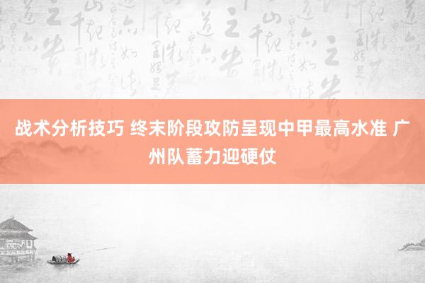 战术分析技巧 终末阶段攻防呈现中甲最高水准 广州队蓄力迎硬仗