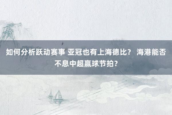 如何分析跃动赛事 亚冠也有上海德比？ 海港能否不息中超赢球节拍？