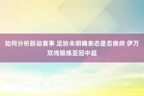 如何分析跃动赛事 足协未明确表态是否换帅 伊万双线锻练亚冠中超