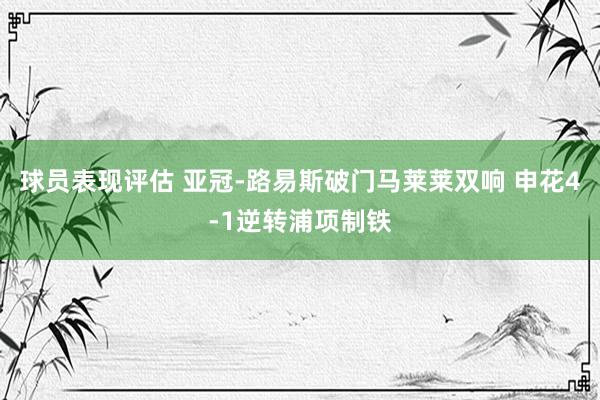 球员表现评估 亚冠-路易斯破门马莱莱双响 申花4-1逆转浦项制铁