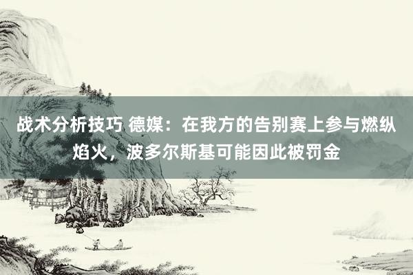 战术分析技巧 德媒：在我方的告别赛上参与燃纵焰火，波多尔斯基可能因此被罚金