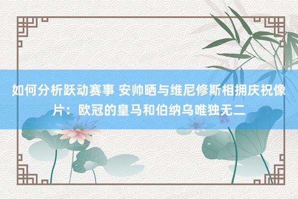 如何分析跃动赛事 安帅晒与维尼修斯相拥庆祝像片：欧冠的皇马和伯纳乌唯独无二