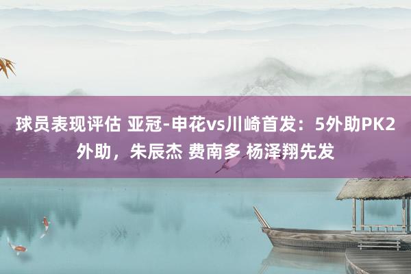 球员表现评估 亚冠-申花vs川崎首发：5外助PK2外助，朱辰杰 费南多 杨泽翔先发