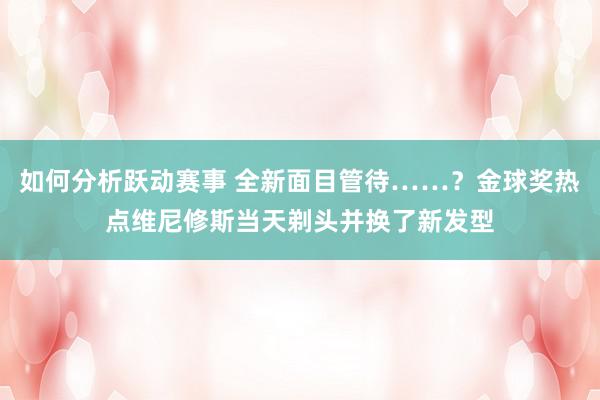 如何分析跃动赛事 全新面目管待……？金球奖热点维尼修斯当天剃头并换了新发型