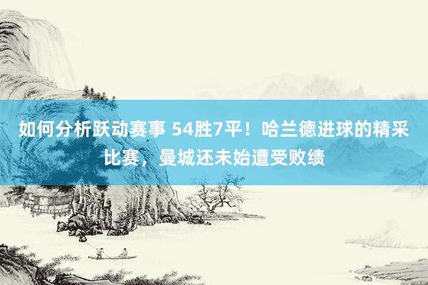 如何分析跃动赛事 54胜7平！哈兰德进球的精采比赛，曼城还未始遭受败绩