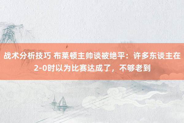 战术分析技巧 布莱顿主帅谈被绝平：许多东谈主在2-0时以为比赛达成了，不够老到