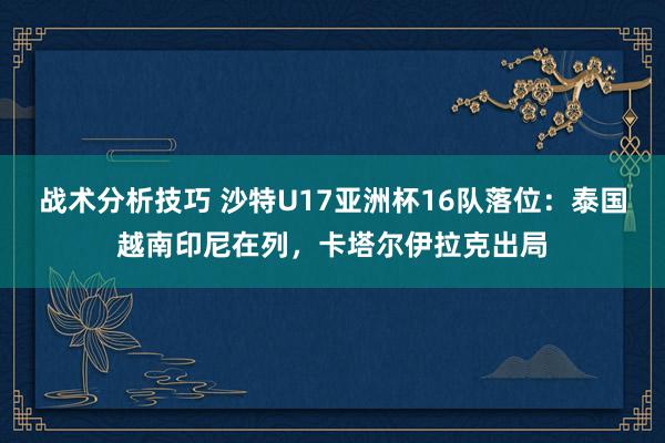 战术分析技巧 沙特U17亚洲杯16队落位：泰国越南印尼在列，卡塔尔伊拉克出局