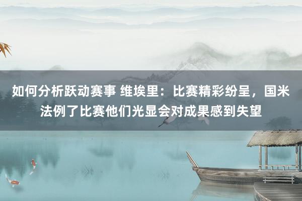 如何分析跃动赛事 维埃里：比赛精彩纷呈，国米法例了比赛他们光显会对成果感到失望