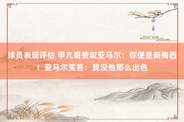 球员表现评估 甲亢哥赞叹亚马尔：你便是新梅西！亚马尔笑答：我没他那么出色