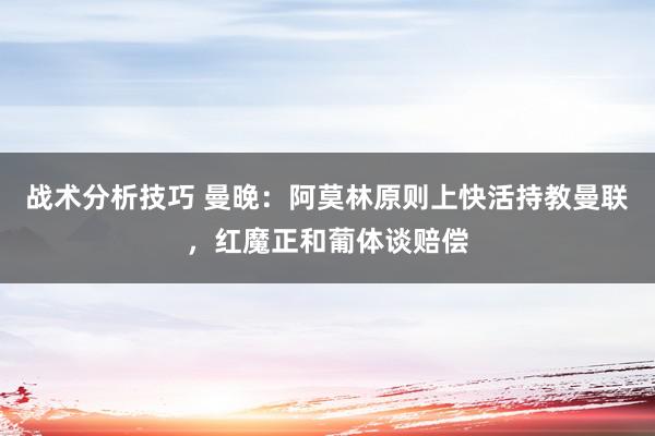 战术分析技巧 曼晚：阿莫林原则上快活持教曼联，红魔正和葡体谈赔偿