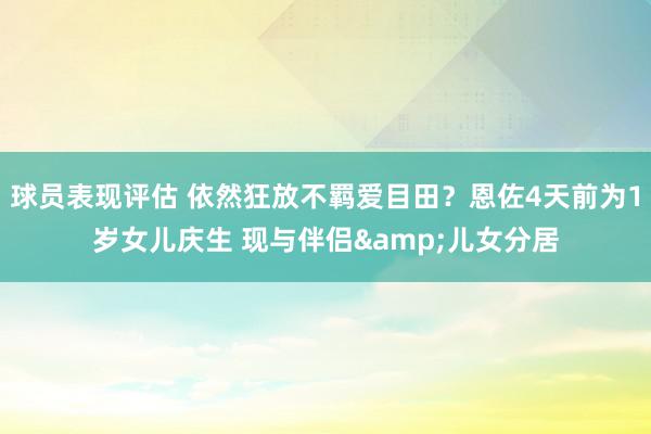 球员表现评估 依然狂放不羁爱目田？恩佐4天前为1岁女儿庆生 现与伴侣&儿女分居