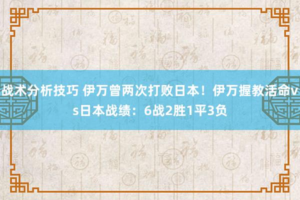 战术分析技巧 伊万曾两次打败日本！伊万握教活命vs日本战绩：6战2胜1平3负