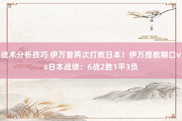 战术分析技巧 伊万曾两次打败日本！伊万捏教糊口vs日本战绩：6战2胜1平3负