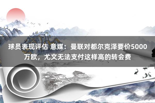 球员表现评估 意媒：曼联对都尔克泽要价5000万欧，尤文无法支付这样高的转会费