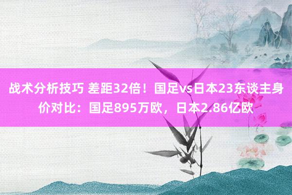 战术分析技巧 差距32倍！国足vs日本23东谈主身价对比：国足895万欧，日本2.86亿欧