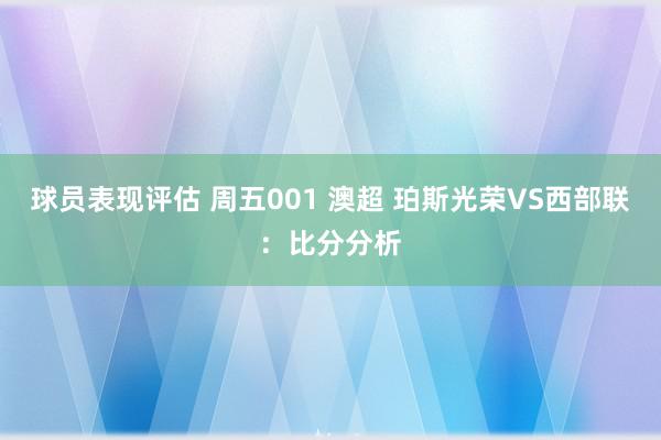 球员表现评估 周五001 澳超 珀斯光荣VS西部联：比分分析