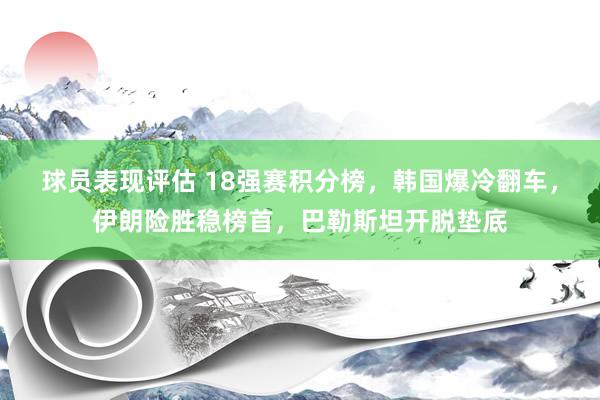 球员表现评估 18强赛积分榜，韩国爆冷翻车，伊朗险胜稳榜首，巴勒斯坦开脱垫底