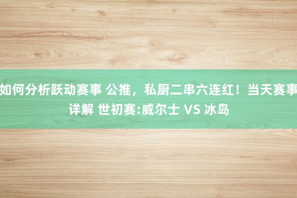 如何分析跃动赛事 公推，私厨二串六连红！当天赛事详解 世初赛:威尔士 VS 冰岛