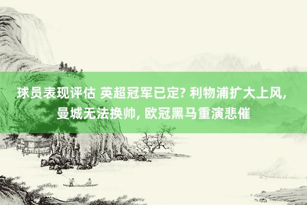 球员表现评估 英超冠军已定? 利物浦扩大上风, 曼城无法换帅, 欧冠黑马重演悲催