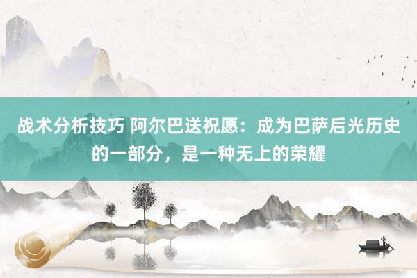 战术分析技巧 阿尔巴送祝愿：成为巴萨后光历史的一部分，是一种无上的荣耀