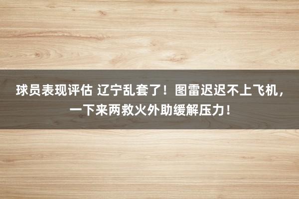 球员表现评估 辽宁乱套了！图雷迟迟不上飞机，一下来两救火外助缓解压力！