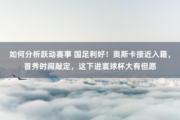 如何分析跃动赛事 国足利好！奥斯卡接近入籍，首秀时间敲定，这下进寰球杯大有但愿