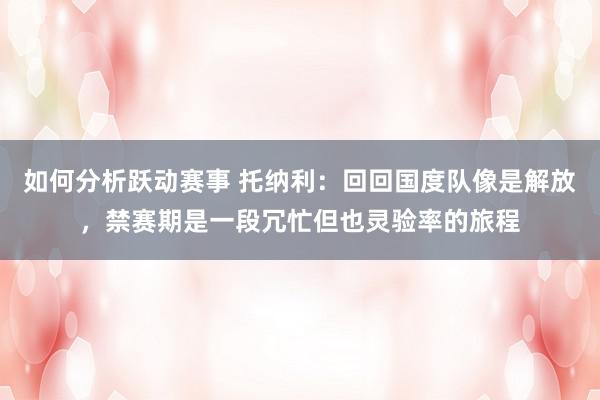 如何分析跃动赛事 托纳利：回回国度队像是解放，禁赛期是一段冗忙但也灵验率的旅程