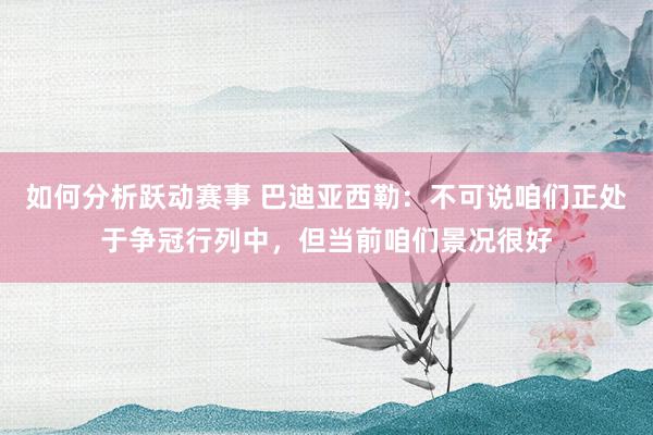 如何分析跃动赛事 巴迪亚西勒：不可说咱们正处于争冠行列中，但当前咱们景况很好