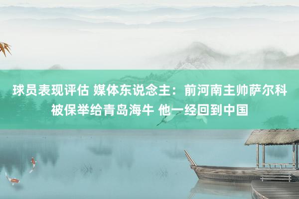 球员表现评估 媒体东说念主：前河南主帅萨尔科被保举给青岛海牛 他一经回到中国