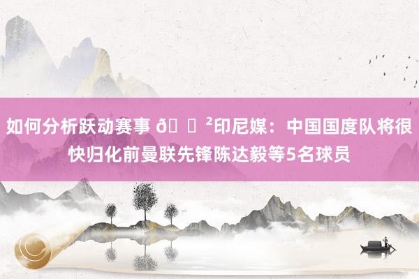 如何分析跃动赛事 😲印尼媒：中国国度队将很快归化前曼联先锋陈达毅等5名球员