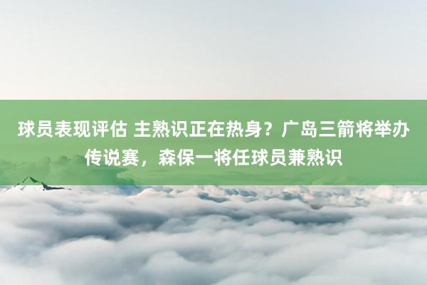 球员表现评估 主熟识正在热身？广岛三箭将举办传说赛，森保一将任球员兼熟识