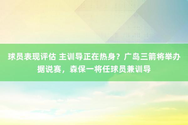 球员表现评估 主训导正在热身？广岛三箭将举办据说赛，森保一将任球员兼训导