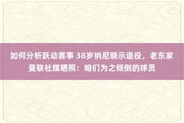 如何分析跃动赛事 38岁纳尼晓示退役，老东家曼联社媒晒照：咱们为之倾倒的球员