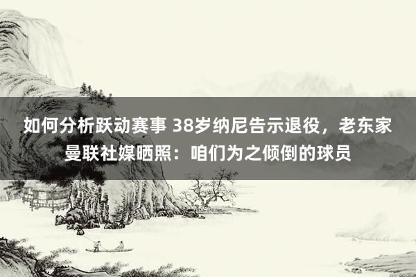 如何分析跃动赛事 38岁纳尼告示退役，老东家曼联社媒晒照：咱们为之倾倒的球员