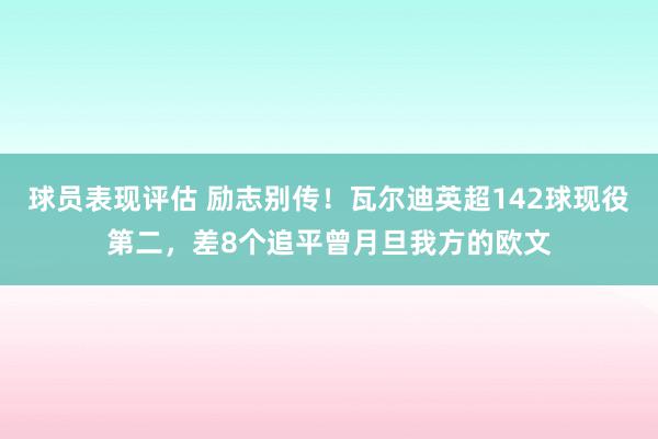 球员表现评估 励志别传！瓦尔迪英超142球现役第二，差8个追平曾月旦我方的欧文