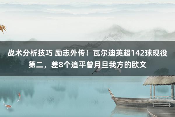 战术分析技巧 励志外传！瓦尔迪英超142球现役第二，差8个追平曾月旦我方的欧文