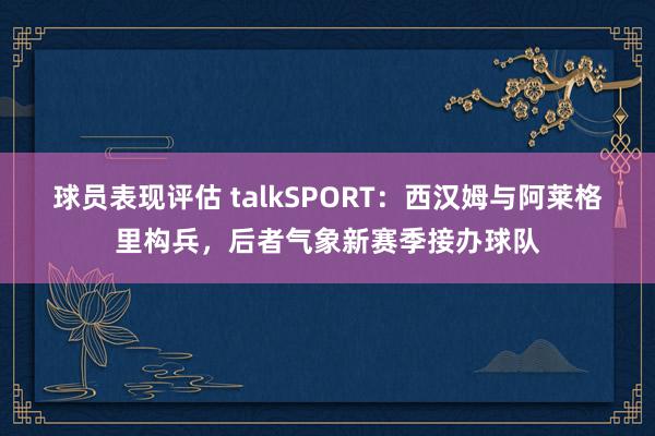 球员表现评估 talkSPORT：西汉姆与阿莱格里构兵，后者气象新赛季接办球队