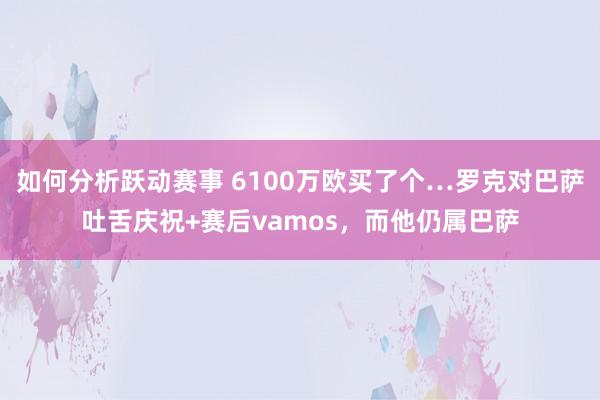 如何分析跃动赛事 6100万欧买了个…罗克对巴萨吐舌庆祝+赛后vamos，而他仍属巴萨