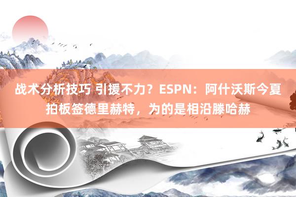 战术分析技巧 引援不力？ESPN：阿什沃斯今夏拍板签德里赫特，为的是相沿滕哈赫