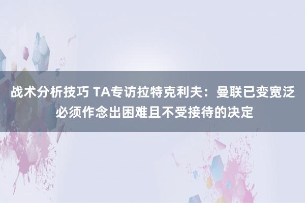 战术分析技巧 TA专访拉特克利夫：曼联已变宽泛 必须作念出困难且不受接待的决定