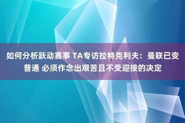 如何分析跃动赛事 TA专访拉特克利夫：曼联已变普通 必须作念出艰苦且不受迎接的决定