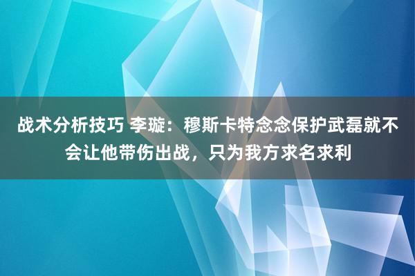 战术分析技巧 李璇：穆斯卡特念念保护武磊就不会让他带伤出战，只为我方求名求利