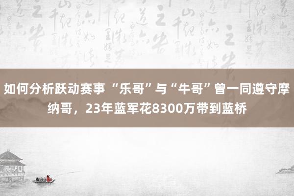 如何分析跃动赛事 “乐哥”与“牛哥”曾一同遵守摩纳哥，23年蓝军花8300万带到蓝桥