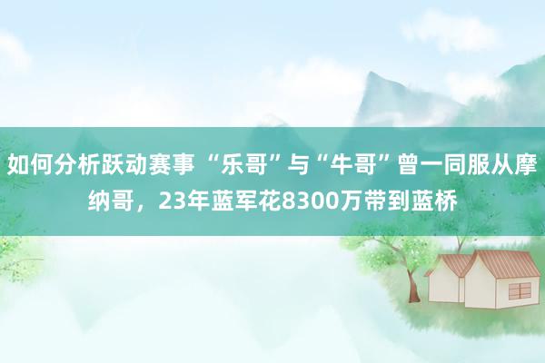 如何分析跃动赛事 “乐哥”与“牛哥”曾一同服从摩纳哥，23年蓝军花8300万带到蓝桥