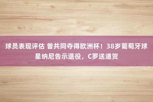 球员表现评估 曾共同夺得欧洲杯！38岁葡萄牙球星纳尼告示退役，C罗送道贺