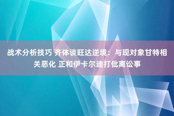 战术分析技巧 齐体谈旺达逆境：与现对象甘特相关恶化 正和伊卡尔迪打仳离讼事