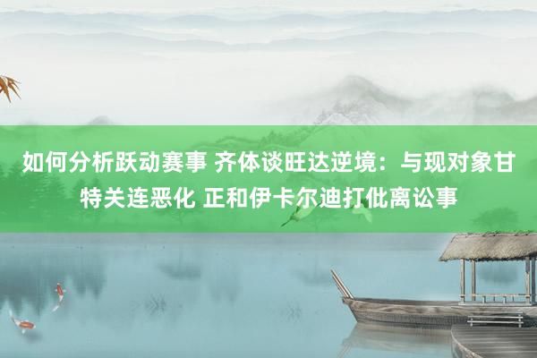 如何分析跃动赛事 齐体谈旺达逆境：与现对象甘特关连恶化 正和伊卡尔迪打仳离讼事