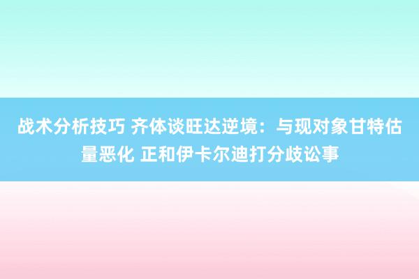 战术分析技巧 齐体谈旺达逆境：与现对象甘特估量恶化 正和伊卡尔迪打分歧讼事