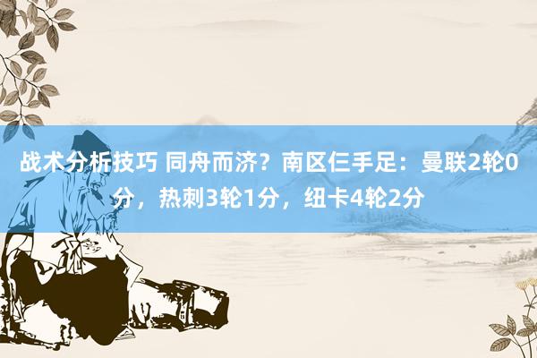 战术分析技巧 同舟而济？南区仨手足：曼联2轮0分，热刺3轮1分，纽卡4轮2分