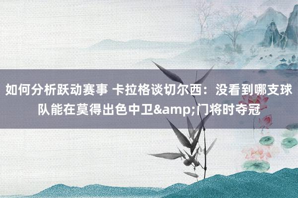 如何分析跃动赛事 卡拉格谈切尔西：没看到哪支球队能在莫得出色中卫&门将时夺冠